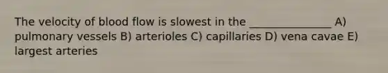 The velocity of blood flow is slowest in the _______________ A) pulmonary vessels B) arterioles C) capillaries D) vena cavae E) largest arteries