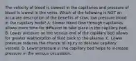 The velocity of blood is slowest in the capillaries and pressure of blood is lowest in the veins. Which of the following is NOT an accurate description of the benefits of slow, low pressure blood in the capillary beds? A. Slower blood flow through capillaries allows more time for diffusion to take place in the capillary bed. B. Lower pressure on the venous end of the capillary bed allows for greater reabsorption of fluid back to the plasma. C. Lower pressure reduces the chance of injury to delicate capillary vessels. D. Lower pressure in the capillary bed helps to increase pressure in the venous circulation.