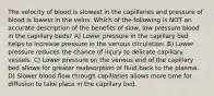 The velocity of blood is slowest in the capillaries and pressure of blood is lowest in the veins. Which of the following is NOT an accurate description of the benefits of slow, low pressure blood in the capillary beds? A) Lower pressure in the capillary bed helps to increase pressure in the venous circulation. B) Lower pressure reduces the chance of injury to delicate capillary vessels. C) Lower pressure on the venous end of the capillary bed allows for greater reabsorption of fluid back to the plasma. D) Slower blood flow through capillaries allows more time for diffusion to take place in the capillary bed.