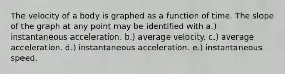 The velocity of a body is graphed as a function of time. The slope of the graph at any point may be identified with a.) instantaneous acceleration. b.) average velocity. c.) average acceleration. d.) instantaneous acceleration. e.) instantaneous speed.