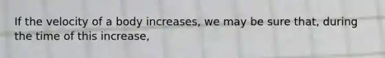 If the velocity of a body increases, we may be sure that, during the time of this increase,