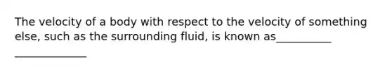 The velocity of a body with respect to the velocity of something else, such as the surrounding fluid, is known as__________ _____________