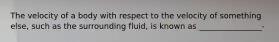 The velocity of a body with respect to the velocity of something else, such as the surrounding fluid, is known as ________________-