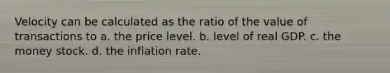 Velocity can be calculated as the ratio of the value of transactions to a. the price level. b. level of real GDP. c. the money stock. d. the inflation rate.