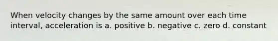 When velocity changes by the same amount over each time interval, acceleration is a. positive b. negative c. zero d. constant