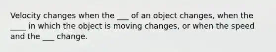 Velocity changes when the ___ of an object changes, when the ____ in which the object is moving changes, or when the speed and the ___ change.