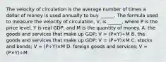 The velocity of circulation is the average number of times a dollar of money is used annually to buy​ ______. The formula used to measure the velocity of​ circulation, V​, is​ ______, where P is the price​ level, Y is real​ GDP, and M is the quantity of money. A. the goods and services that make up​ GDP; V​ = ​(P×Y​)÷M B. the goods and services that make up​ GDP; V​ = ​(P÷Y​)×M C. stocks and​ bonds; V​ = ​(P÷Y​)×M D. foreign goods and​ services; V​ = ​(P×Y​)÷M