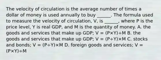 The velocity of circulation is the average number of times a dollar of money is used annually to buy​ ______. The formula used to measure the velocity of​ circulation, V​, is​ ______, where P is the price​ level, Y is real​ GDP, and M is the quantity of money. A. the goods and services that make up​ GDP; V​ = ​(P×Y​)÷M B. the goods and services that make up​ GDP; V​ = ​(P÷Y​)×M C. stocks and​ bonds; V​ = ​(P÷Y​)×M D. foreign goods and​ services; V​ = ​(P×Y​)÷M