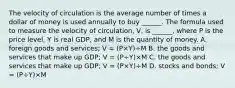 The velocity of circulation is the average number of times a dollar of money is used annually to buy​ ______. The formula used to measure the velocity of​ circulation, V​, is​ ______, where P is the price​ level, Y is real​ GDP, and M is the quantity of money. A. foreign goods and​ services; V​ = ​(P×Y​)÷M B. the goods and services that make up​ GDP; V​ = ​(P÷Y​)×M C. the goods and services that make up​ GDP; V​ = ​(P×Y​)÷M D. stocks and​ bonds; V​ = ​(P÷Y​)×M