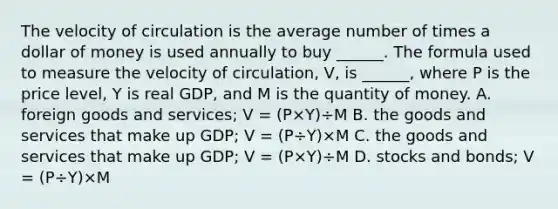 The velocity of circulation is the average number of times a dollar of money is used annually to buy​ ______. The formula used to measure the velocity of​ circulation, V​, is​ ______, where P is the price​ level, Y is real​ GDP, and M is the quantity of money. A. foreign goods and​ services; V​ = ​(P×Y​)÷M B. the goods and services that make up​ GDP; V​ = ​(P÷Y​)×M C. the goods and services that make up​ GDP; V​ = ​(P×Y​)÷M D. stocks and​ bonds; V​ = ​(P÷Y​)×M