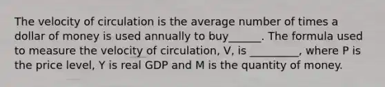 The velocity of circulation is the average number of times a dollar of money is used annually to buy______. The formula used to measure the velocity of circulation, V, is _________, where P is the price level, Y is real GDP and M is the quantity of money.