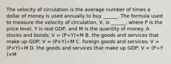 The velocity of circulation is the average number of times a dollar of money is used annually to buy​ ______. The formula used to measure the velocity of​ circulation, V​, is​ ______, where P is the price​ level, Y is real​ GDP, and M is the quantity of money. A. stocks and​ bonds; V​ = ​(P÷Y​)×M B. the goods and services that make up​ GDP; V​ = ​(P×Y​)÷M C. foreign goods and​ services; V​ = ​(P×Y​)÷M D. the goods and services that make up​ GDP; V​ = ​(P÷Y​)×M