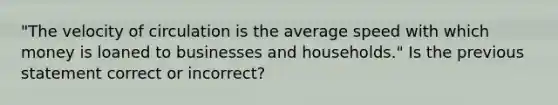 "The velocity of circulation is the average speed with which money is loaned to businesses and households." Is the previous statement correct or incorrect?