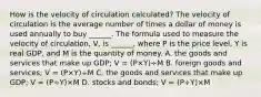 How is the velocity of circulation​ calculated? The velocity of circulation is the average number of times a dollar of money is used annually to buy​ ______. The formula used to measure the velocity of​ circulation, V​, is​ ______, where P is the price​ level, Y is real​ GDP, and M is the quantity of money. A. the goods and services that make up​ GDP; V​ = ​(P×Y​)÷M B. foreign goods and​ services; V​ = ​(P×Y​)÷M C. the goods and services that make up​ GDP; V​ = ​(P÷Y​)×M D. stocks and​ bonds; V​ = ​(P÷Y​)×M