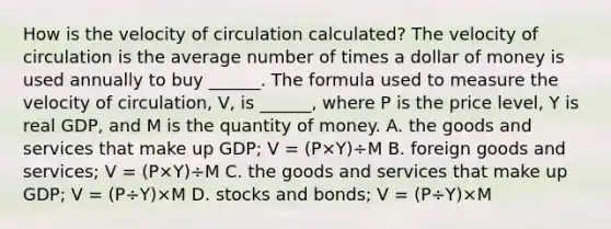 How is the velocity of circulation​ calculated? The velocity of circulation is the average number of times a dollar of money is used annually to buy​ ______. The formula used to measure the velocity of​ circulation, V​, is​ ______, where P is the price​ level, Y is real​ GDP, and M is the quantity of money. A. the goods and services that make up​ GDP; V​ = ​(P×Y​)÷M B. foreign goods and​ services; V​ = ​(P×Y​)÷M C. the goods and services that make up​ GDP; V​ = ​(P÷Y​)×M D. stocks and​ bonds; V​ = ​(P÷Y​)×M