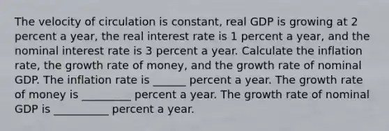 The velocity of circulation is constant, real GDP is growing at 2 percent a year, the real interest rate is 1 percent a year, and the nominal interest rate is 3 percent a year. Calculate the inflation rate, the growth rate of money, and the growth rate of nominal GDP. The inflation rate is ______ percent a year. The growth rate of money is _________ percent a year. The growth rate of nominal GDP is __________ percent a year.