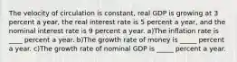 The velocity of circulation is​ constant, real GDP is growing at 3 percent a​ year, the real interest rate is 5 percent a​ year, and the nominal interest rate is 9 percent a year. a)The inflation rate is ____ percent a year. b)The growth rate of money is _____ percent a year. c)The growth rate of nominal GDP is _____ percent a year.