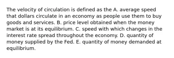 The velocity of circulation is defined as the A. average speed that dollars circulate in an economy as people use them to buy goods and services. B. price level obtained when the money market is at its equilibrium. C. speed with which changes in the interest rate spread throughout the economy. D. quantity of money supplied by the Fed. E. quantity of money demanded at equilibrium.