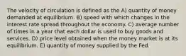 The velocity of circulation is defined as the A) quantity of money demanded at equilibrium. B) speed with which changes in the interest rate spread throughout the economy. C) average number of times in a year that each dollar is used to buy goods and services. D) price level obtained when the money market is at its equilibrium. E) quantity of money supplied by the Fed.