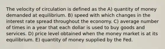 The velocity of circulation is defined as the A) quantity of money demanded at equilibrium. B) speed with which changes in the interest rate spread throughout the economy. C) average number of times in a year that each dollar is used to buy goods and services. D) price level obtained when the money market is at its equilibrium. E) quantity of money supplied by the Fed.