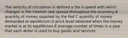 The velocity of circulation is defined a the A speed with which changes in the interest rate spread throughout the economy B quantity of money supplied by the Fed C quantity of money demanded at equilibrium D price level obtained when the money market is at its equilibrium E average number of times in a year that each dollar is used to buy goods and services