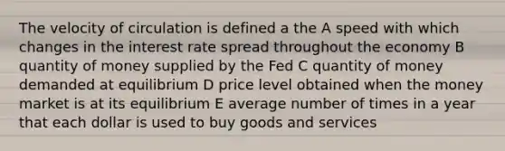 The velocity of circulation is defined a the A speed with which changes in the interest rate spread throughout the economy B quantity of money supplied by the Fed C quantity of money demanded at equilibrium D price level obtained when the money market is at its equilibrium E average number of times in a year that each dollar is used to buy goods and services