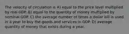 The velocity of circulation is A) equal to the price level multiplied by real GDP. B) equal to the quantity of money multiplied by nominal GDP. C) the average number of times a dollar bill is used in a year to buy the goods and services in GDP. D) average quantity of money that exists during a year.