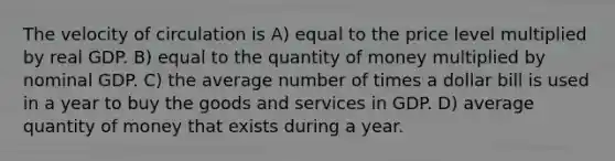 The velocity of circulation is A) equal to the price level multiplied by real GDP. B) equal to the quantity of money multiplied by nominal GDP. C) the average number of times a dollar bill is used in a year to buy the goods and services in GDP. D) average quantity of money that exists during a year.