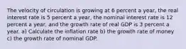 The velocity of circulation is growing at 6 percent a​ year, the real interest rate is 5 percent a​ year, the nominal interest rate is 12 percent a​ year, and the growth rate of real GDP is 3 percent a year. a) Calculate the inflation​ rate b) the growth rate of​ money c) the growth rate of nominal GDP.