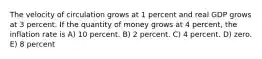 The velocity of circulation grows at 1 percent and real GDP grows at 3 percent. If the quantity of money grows at 4 percent, the inflation rate is A) 10 percent. B) 2 percent. C) 4 percent. D) zero. E) 8 percent