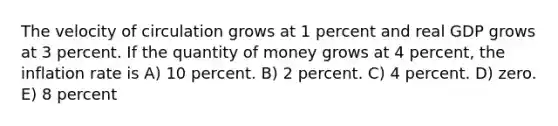 The velocity of circulation grows at 1 percent and real GDP grows at 3 percent. If the quantity of money grows at 4 percent, the inflation rate is A) 10 percent. B) 2 percent. C) 4 percent. D) zero. E) 8 percent