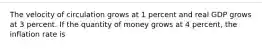 The velocity of circulation grows at 1 percent and real GDP grows at 3 percent. If the quantity of money grows at 4 percent, the inflation rate is