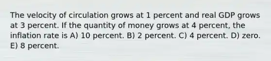 The velocity of circulation grows at 1 percent and real GDP grows at 3 percent. If the quantity of money grows at 4 percent, the inflation rate is A) 10 percent. B) 2 percent. C) 4 percent. D) zero. E) 8 percent.