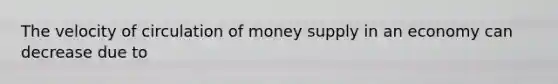 The velocity of circulation of money supply in an economy can decrease due to