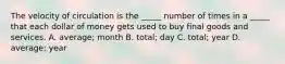 The velocity of circulation is the​ _____ number of times in a​ _____ that each dollar of money gets used to buy final goods and services. A. ​average; month B. ​total; day C. ​total; year D. ​average; year