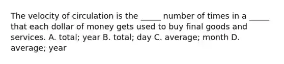 The velocity of circulation is the​ _____ number of times in a​ _____ that each dollar of money gets used to buy final goods and services. A. ​total; year B. ​total; day C. ​average; month D. ​average; year