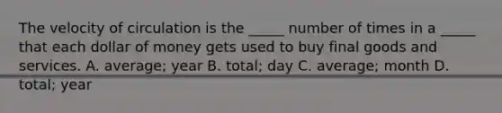 The velocity of circulation is the​ _____ number of times in a​ _____ that each dollar of money gets used to buy final goods and services. A. average; year B. total; day C. average; month D. total; year