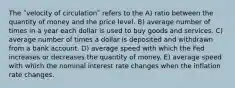 The ʺvelocity of circulationʺ refers to the A) ratio between the quantity of money and the price level. B) average number of times in a year each dollar is used to buy goods and services. C) average number of times a dollar is deposited and withdrawn from a bank account. D) average speed with which the Fed increases or decreases the quantity of money. E) average speed with which the nominal interest rate changes when the inflation rate changes.