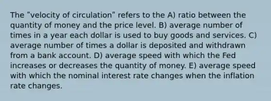 The ʺvelocity of circulationʺ refers to the A) ratio between the quantity of money and the price level. B) average number of times in a year each dollar is used to buy goods and services. C) average number of times a dollar is deposited and withdrawn from a bank account. D) average speed with which the Fed increases or decreases the quantity of money. E) average speed with which the nominal interest rate changes when the inflation rate changes.