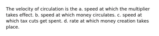 The velocity of circulation is the a. speed at which the multiplier takes effect. b. speed at which money circulates. c. speed at which tax cuts get spent. d. rate at which money creation takes place.