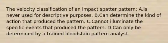 The velocity classification of an impact spatter​ pattern: A.Is never used for descriptive purposes. B.Can determine the kind of action that produced the pattern. C.Cannot illuminate the specific events that produced the pattern. D.Can only be determined by a trained bloodstain pattern analyst.