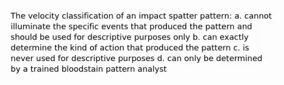 The velocity classification of an impact spatter pattern: a. cannot illuminate the specific events that produced the pattern and should be used for descriptive purposes only b. can exactly determine the kind of action that produced the pattern c. is never used for descriptive purposes d. can only be determined by a trained bloodstain pattern analyst