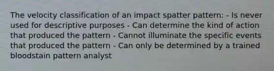 The velocity classification of an impact spatter pattern: - Is never used for descriptive purposes - Can determine the kind of action that produced the pattern - Cannot illuminate the specific events that produced the pattern - Can only be determined by a trained bloodstain pattern analyst