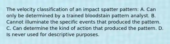 The velocity classification of an impact spatter​ pattern: A. Can only be determined by a trained bloodstain pattern analyst. B. Cannot illuminate the specific events that produced the pattern. C. Can determine the kind of action that produced the pattern. D. Is never used for descriptive purposes.