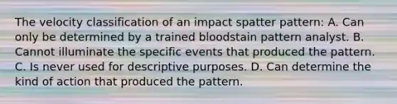 The velocity classification of an impact spatter​ pattern: A. Can only be determined by a trained bloodstain pattern analyst. B. Cannot illuminate the specific events that produced the pattern. C. Is never used for descriptive purposes. D. Can determine the kind of action that produced the pattern.