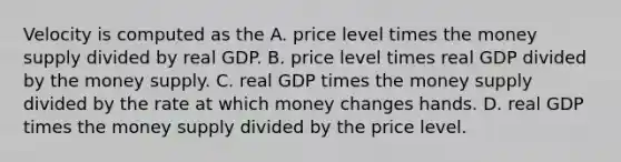 Velocity is computed as the A. price level times the money supply divided by real GDP. B. price level times real GDP divided by the money supply. C. real GDP times the money supply divided by the rate at which money changes hands. D. real GDP times the money supply divided by the price level.