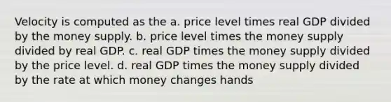 Velocity is computed as the a. price level times real GDP divided by the money supply. b. price level times the money supply divided by real GDP. c. real GDP times the money supply divided by the price level. d. real GDP times the money supply divided by the rate at which money changes hands