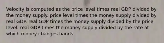 Velocity is computed as the price level times real GDP divided by the money supply. price level times the money supply divided by real GDP. real GDP times the money supply divided by the price level. real GDP times the money supply divided by the rate at which money changes hands.