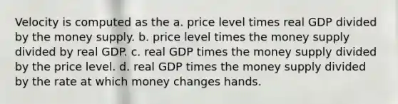 Velocity is computed as the a. price level times real GDP divided by the money supply. b. price level times the money supply divided by real GDP. c. real GDP times the money supply divided by the price level. d. real GDP times the money supply divided by the rate at which money changes hands.