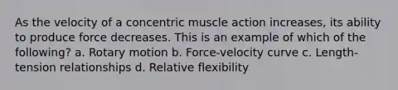 As the velocity of a concentric muscle action increases, its ability to produce force decreases. This is an example of which of the following? a. Rotary motion b. Force-velocity curve c. Length-tension relationships d. Relative flexibility